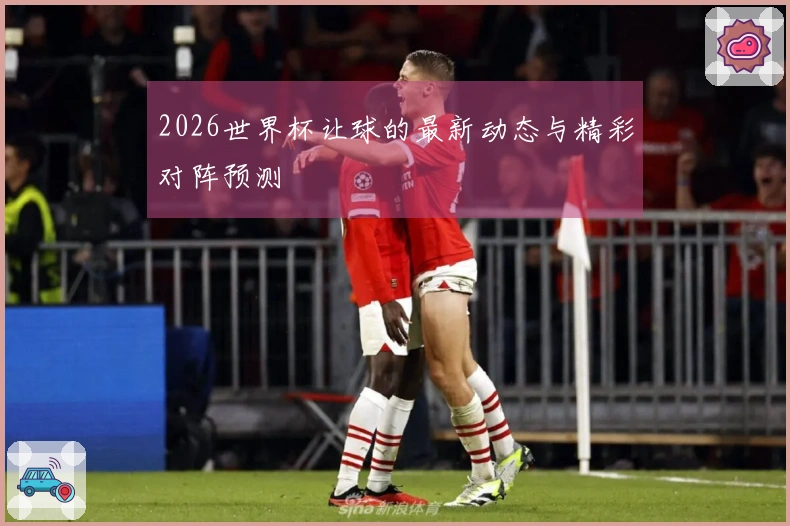 2026世界杯让球的最新动态与精彩对阵预测