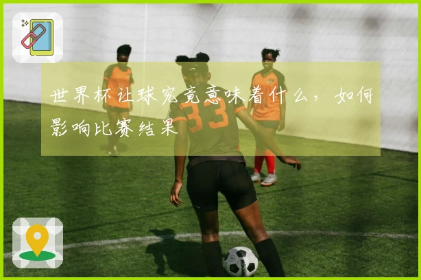 世界杯让球究竟意味着什么，如何影响比赛结果
