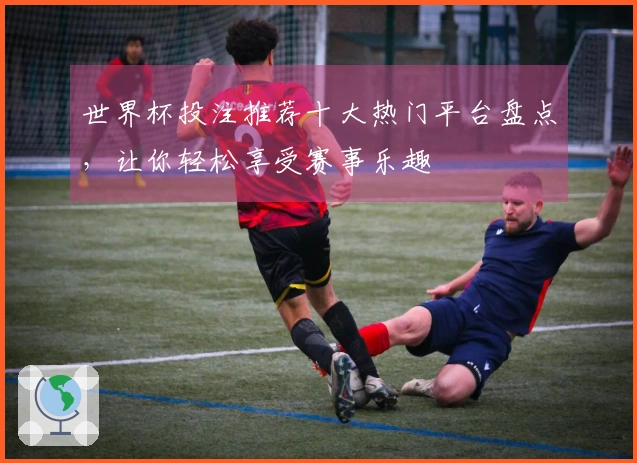 世界杯投注推荐十大热门平台盘点，让你轻松享受赛事乐趣