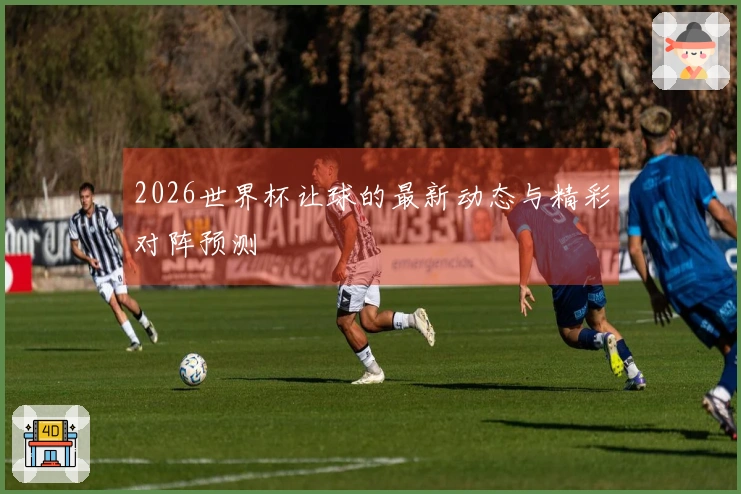 2026世界杯让球的最新动态与精彩对阵预测